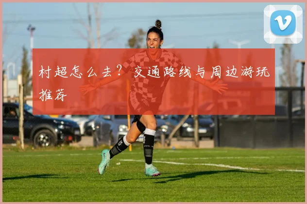 村超怎么去？交通路线与周边游玩推荐