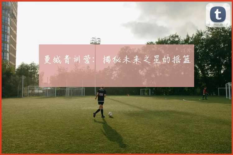 曼城青训营：揭秘未来之星的摇篮