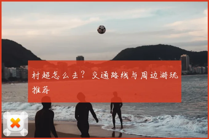 村超怎么去？交通路线与周边游玩推荐