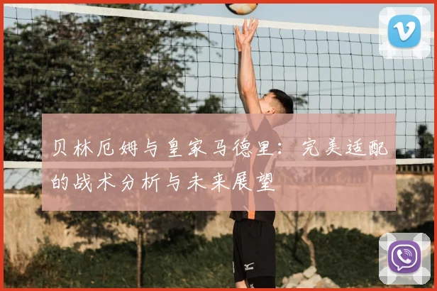 贝林厄姆与皇家马德里：完美适配的战术分析与未来展望