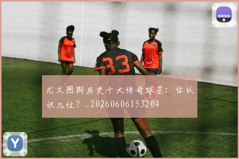 尤文图斯历史十大传奇球星:你认识几位?_20260606153204