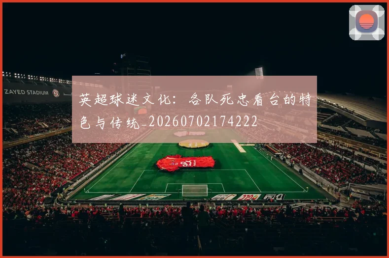 英超球迷文化：各队死忠看台的特色与传统_20260702174222