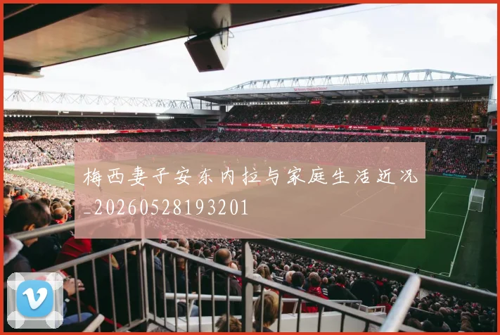 梅西妻子安东内拉与家庭生活近况_20260528193201